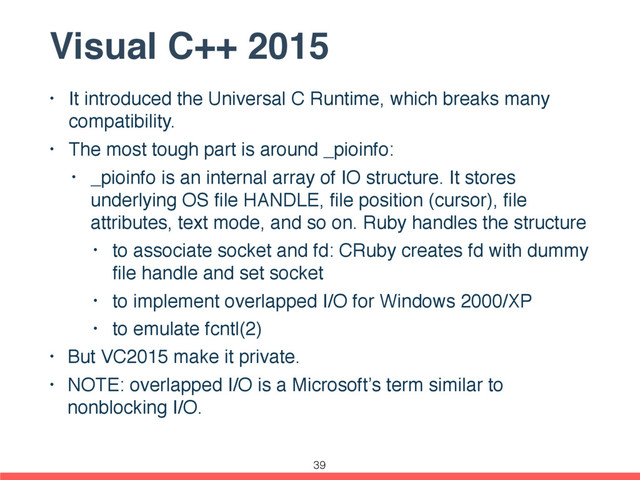 Visual C++ 2015
• It introduced the Universal C Runtime, which breaks many
compatibility.
• The most tough part is around _pioinfo:
• _pioinfo is an internal array of IO structure. It stores
underlying OS ﬁle HANDLE, ﬁle position (cursor), ﬁle
attributes, text mode, and so on. Ruby handles the structure
• to associate socket and fd: CRuby creates fd with dummy
ﬁle handle and set socket
• to implement overlapped I/O for Windows 2000/XP
• to emulate fcntl(2)
• But VC2015 make it private.
• NOTE: overlapped I/O is a Microsoft’s term similar to
nonblocking I/O.
39
