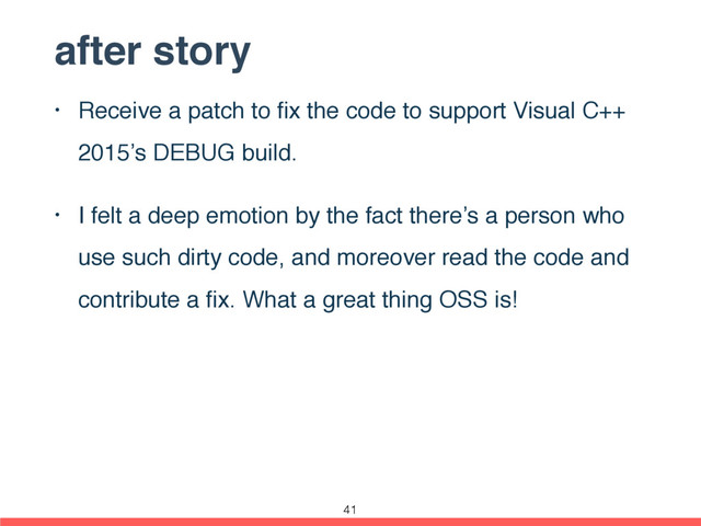 after story
• Receive a patch to ﬁx the code to support Visual C++
2015’s DEBUG build.
• I felt a deep emotion by the fact there’s a person who
use such dirty code, and moreover read the code and
contribute a ﬁx. What a great thing OSS is!
41
