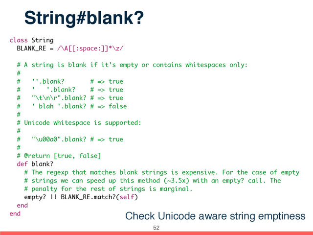 class String
BLANK_RE = /\A[[:space:]]*\z/
# A string is blank if it's empty or contains whitespaces only:
#
# ''.blank? # => true
# ' '.blank? # => true
# "\t\n\r".blank? # => true
# ' blah '.blank? # => false
#
# Unicode whitespace is supported:
#
# "\u00a0".blank? # => true
#
# @return [true, false]
def blank?
# The regexp that matches blank strings is expensive. For the case of empty
# strings we can speed up this method (~3.5x) with an empty? call. The
# penalty for the rest of strings is marginal.
empty? || BLANK_RE.match?(self)
end
end
String#blank?
Check Unicode aware string emptiness
52
