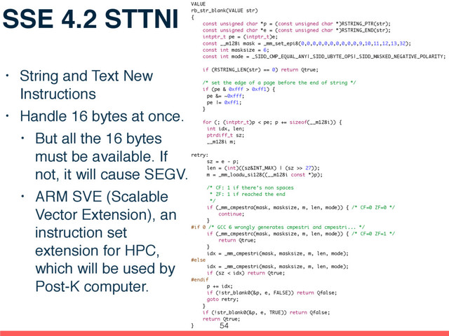 SSE 4.2 STTNI
• String and Text New
Instructions
• Handle 16 bytes at once.
• But all the 16 bytes
must be available. If
not, it will cause SEGV.
• ARM SVE (Scalable
Vector Extension), an
instruction set
extension for HPC,
which will be used by
Post-K computer.
VALUE
rb_str_blank(VALUE str)
{
const unsigned char *p = (const unsigned char *)RSTRING_PTR(str);
const unsigned char *e = (const unsigned char *)RSTRING_END(str);
intptr_t pe = (intptr_t)e;
const __m128i mask = _mm_set_epi8(0,0,0,0,0,0,0,0,0,0,9,10,11,12,13,32);
const int masksize = 6;
const int mode = _SIDD_CMP_EQUAL_ANY|_SIDD_UBYTE_OPS|_SIDD_MASKED_NEGATIVE_POLARITY;
if (RSTRING_LEN(str) == 0) return Qtrue;
/* set the edge of a page before the end of string */
if (pe & 0xfff > 0xff1) {
pe &= ~0xfff;
pe |= 0xff1;
}
for (; (intptr_t)p < pe; p += sizeof(__m128i)) {
int idx, len;
ptrdiff_t sz;
__m128i m;
retry:
sz = e - p;
len = (int)((sz&INT_MAX) | (sz >> 27));
m = _mm_loadu_si128((__m128i const *)p);
/* CF: 1 if there's non spaces
* ZF: 1 if reached the end
*/
if (_mm_cmpestra(mask, masksize, m, len, mode)) { /* CF=0 ZF=0 */
continue;
}
#if 0 /* GCC 6 wrongly generates cmpestri and cmpestri... */
if (_mm_cmpestrc(mask, masksize, m, len, mode)) { /* CF=0 ZF=1 */
return Qtrue;
}
idx = _mm_cmpestri(mask, masksize, m, len, mode);
#else
idx = _mm_cmpestri(mask, masksize, m, len, mode);
if (sz < idx) return Qtrue;
#endif
p += idx;
if (!str_blank0(&p, e, FALSE)) return Qfalse;
goto retry;
}
if (!str_blank0(&p, e, TRUE)) return Qfalse;
return Qtrue;
} 54
