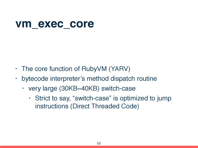 vm_exec_core
• The core function of RubyVM (YARV)
• bytecode interpreter’s method dispatch routine
• very large (30KB~40KB) switch-case
• Strict to say, “switch-case” is optimized to jump
instructions (Direct Threaded Code)
58
