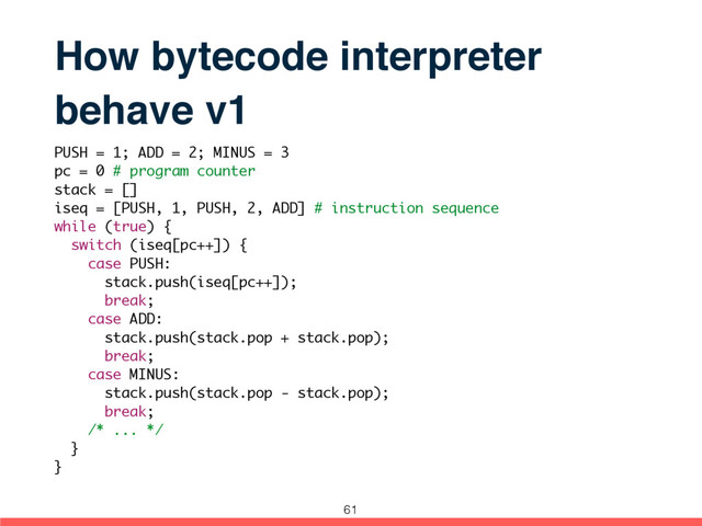 How bytecode interpreter
behave v1
PUSH = 1; ADD = 2; MINUS = 3
pc = 0 # program counter
stack = []
iseq = [PUSH, 1, PUSH, 2, ADD] # instruction sequence
while (true) {
switch (iseq[pc++]) {
case PUSH:
stack.push(iseq[pc++]);
break;
case ADD:
stack.push(stack.pop + stack.pop);
break;
case MINUS:
stack.push(stack.pop - stack.pop);
break;
/* ... */
}
}
61
