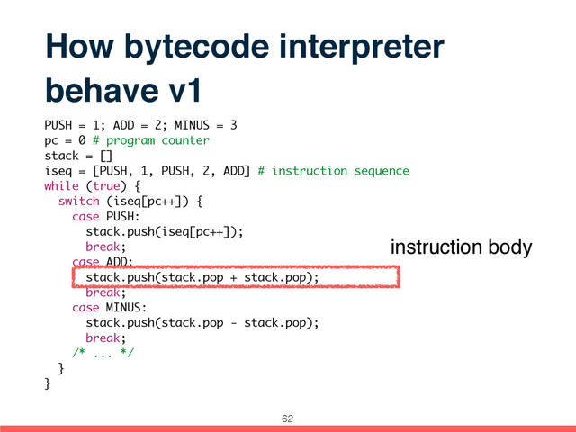 How bytecode interpreter
behave v1
PUSH = 1; ADD = 2; MINUS = 3
pc = 0 # program counter
stack = []
iseq = [PUSH, 1, PUSH, 2, ADD] # instruction sequence
while (true) {
switch (iseq[pc++]) {
case PUSH:
stack.push(iseq[pc++]);
break;
case ADD:
stack.push(stack.pop + stack.pop);
break;
case MINUS:
stack.push(stack.pop - stack.pop);
break;
/* ... */
}
}
instruction body
62
