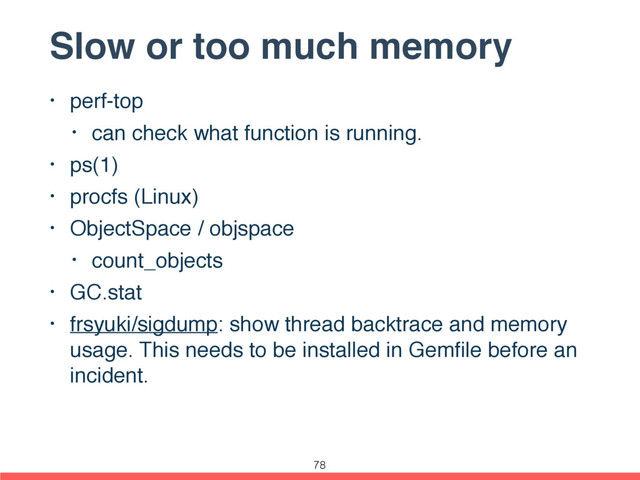 Slow or too much memory
• perf-top
• can check what function is running.
• ps(1)
• procfs (Linux)
• ObjectSpace / objspace
• count_objects
• GC.stat
• frsyuki/sigdump: show thread backtrace and memory
usage. This needs to be installed in Gemﬁle before an
incident.
78
