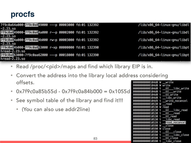 procfs
• Read /proc//maps and find which library EIP is in.
• Convert the address into the library local address considering
offsets.
• 0x7f9c0a85b55d - 0x7f9c0a84b000 = 0x1055d
• See symbol table of the library and find it!!!
• (You can also use addr2line)
83
