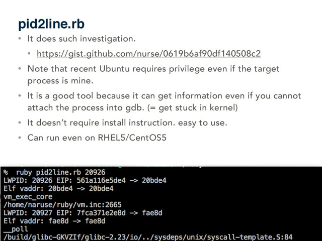 pid2line.rb
• It does such investigation.
• https://gist.github.com/nurse/0619b6af90df140508c2
• Note that recent Ubuntu requires privilege even if the target
process is mine.
• It is a good tool because it can get information even if you cannot
attach the process into gdb. (= get stuck in kernel)
• It doesn’t require install instruction. easy to use.
• Can run even on RHEL5/CentOS5
84
