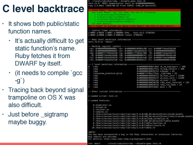C level backtrace
• It shows both public/static
function names.
• It’s actually difﬁcult to get
static function’s name.
Ruby fetches it from
DWARF by itself.
• (it needs to compile `gcc
-g`)
• Tracing back beyond signal
trampoline on OS X was
also difﬁcult.
• Just before _sigtramp
maybe buggy.
88
