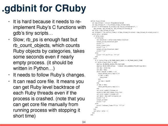.gdbinit for CRuby
• It is hard because it needs to re-
implement Ruby’s C functions with
gdb’s tiny scripts…
• Slow; rb_ps is enough fast but
rb_count_objects, which counts
Ruby objects by categories, takes
some seconds even if nearly
empty process. (it should be
written in Python…)
• It needs to follow Ruby’s changes.
• It can read core ﬁle. It means you
can get Ruby level backtrace of
each Ruby threads even if the
process is crashed. (note that you
can get core ﬁle manually from
running process with stopping it
short time)
94
