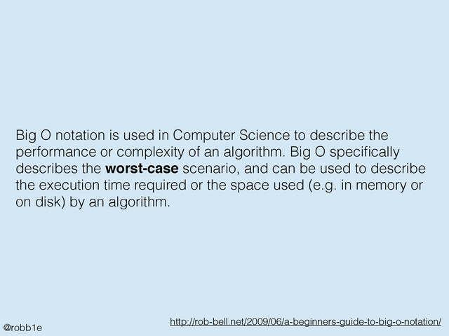 @robb1e
http://rob-bell.net/2009/06/a-beginners-guide-to-big-o-notation/
Big O notation is used in Computer Science to describe the
performance or complexity of an algorithm. Big O speciﬁcally
describes the worst-case scenario, and can be used to describe
the execution time required or the space used (e.g. in memory or
on disk) by an algorithm.

