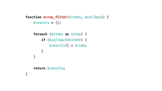 function array_filter($items, $callback) {
$results = [];
foreach ($items as $item) {
if ($callback($item)) {
$results[] = $item;
}
}
return $results;
}
$results = [];
foreach ($items as $item) {
if ($callback($item)) {
$results[] = $item;
}
}
return $results;
