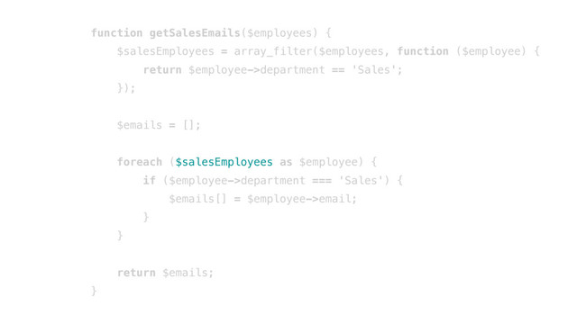 function getSalesEmails($employees) {
$salesEmployees = array_filter($employees, function ($employee) {
return $employee->department == 'Sales';
});
$emails = [];
foreach ($salesEmployees as $employee) {
if ($employee->department === 'Sales') {
$emails[] = $employee->email;
}
}
return $emails;
}
