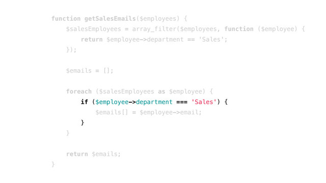 function getSalesEmails($employees) {
$salesEmployees = array_filter($employees, function ($employee) {
return $employee->department == 'Sales';
});
$emails = [];
foreach ($salesEmployees as $employee) {
if ($employee->department === 'Sales') {
$emails[] = $employee->email;
}
}
return $emails;
}
