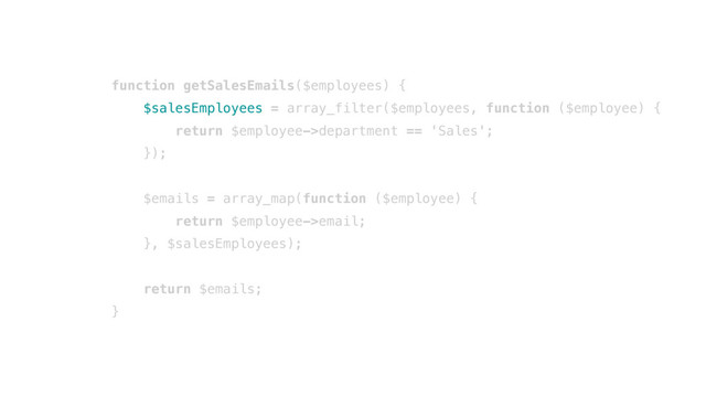 function getSalesEmails($employees) {
$salesEmployees = array_filter($employees, function ($employee) {
return $employee->department == 'Sales';
});
$emails = array_map(function ($employee) {
return $employee->email;
}, $salesEmployees);
return $emails;
}
