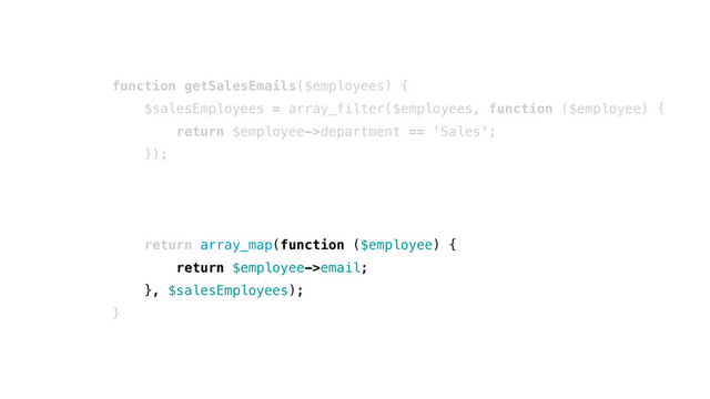 function getSalesEmails($employees) {
$salesEmployees = array_filter($employees, function ($employee) {
return $employee->department == 'Sales';
});
return array_map(function ($employee) {
return $employee->email;
}, $salesEmployees);
}
