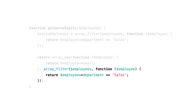 function getSalesEmails($employees) {
$salesEmployees = array_filter($employees, function ($employee) {
return $employee->department == 'Sales';
});
return array_map(function ($employee) {
return $employee->email;
}, array_filter($employees, function ($employee) {
return $employee->department == 'Sales';
}));
}
