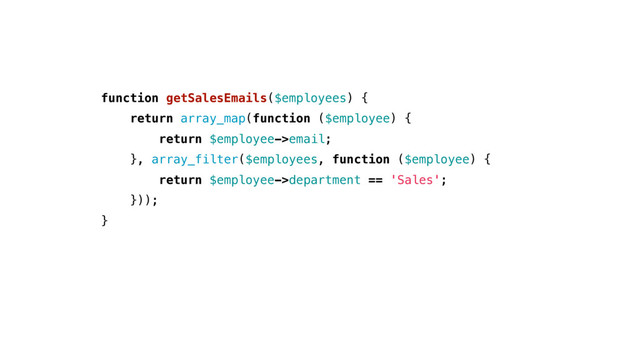 function getSalesEmails($employees) {
return array_map(function ($employee) {
return $employee->email;
}, array_filter($employees, function ($employee) {
return $employee->department == 'Sales';
}));
}
