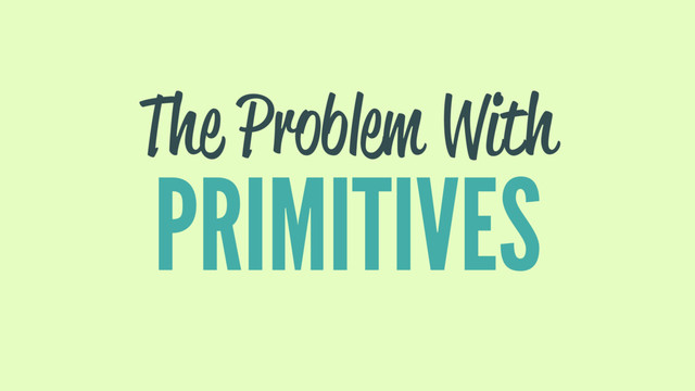 The Problem With
PRIMITIVES
