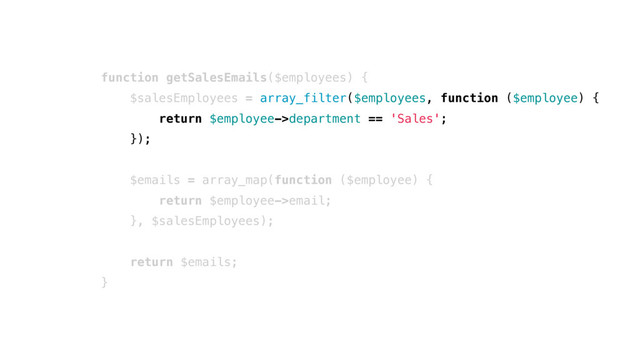 function getSalesEmails($employees) {
$salesEmployees = array_filter($employees, function ($employee) {
return $employee->department == 'Sales';
});
$emails = array_map(function ($employee) {
return $employee->email;
}, $salesEmployees);
return $emails;
}

