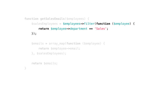 function getSalesEmails($employees) {
$salesEmployees = $employees->filter(function ($employee) {
return $employee->department == 'Sales';
});
$emails = array_map(function ($employee) {
return $employee->email;
}, $salesEmployees);
return $emails;
}
