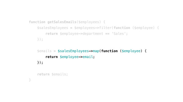 function getSalesEmails($employees) {
$salesEmployees = $employees->filter(function ($employee) {
return $employee->department == 'Sales';
});
$emails = $salesEmployees->map(function ($employee) {
return $employee->email;
});
return $emails;
}
