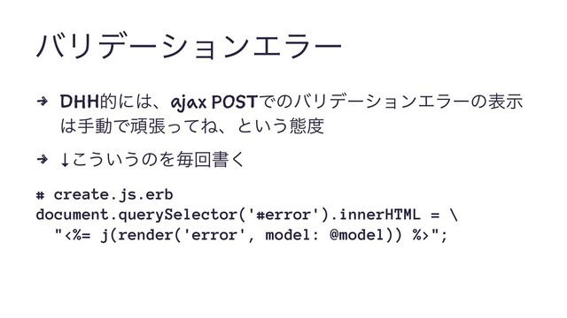 όϦσʔγϣϯΤϥʔ
4 DHHతʹ͸ɺajax POSTͰͷόϦσʔγϣϯΤϥʔͷදࣔ
͸खಈͰؤுͬͯͶɺͱ͍͏ଶ౓
4 ↓͜͏͍͏ͷΛຖճॻ͘
# create.js.erb
document.querySelector('#error').innerHTML = \
"<%= j(render('error', model: @model)) %>";
