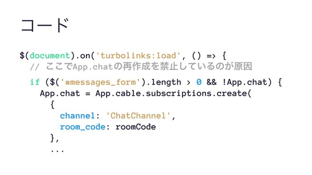 ίʔυ
$(document).on('turbolinks:load', () => {
// ͜͜ͰApp.chatͷ࠶࡞੒Λېࢭ͍ͯ͠Δͷ͕ݪҼ
if ($('#messages_form').length > 0 && !App.chat) {
App.chat = App.cable.subscriptions.create(
{
channel: 'ChatChannel',
room_code: roomCode
},
...
