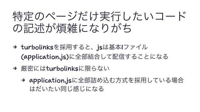 ಛఆͷϖʔδ͚࣮ͩߦ͍ͨ͠ίʔυ
ͷهड़͕൥ࡶʹͳΓ͕ͪ
4 turbolinksΛ࠾༻͢Δͱɺjs͸جຊ1ϑΝΠϧ
(application.js)ʹશ෦݁߹ͯ͠഑৴͢Δ͜ͱʹͳΔ
4 ݫີʹ͸turbolinksʹݶΒͳ͍
4 application.jsʹશ෦٧ΊࠐΉํࣜΛ࠾༻͍ͯ͠Δ৔߹
͸͍͍ͩͨಉ͡ײ͡ʹͳΔ

