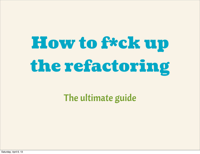 How to f*ck up
the refactoring
The ultimate guide
Saturday, April 6, 13
