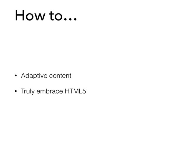 How to…
• Adaptive content
• Truly embrace HTML5
