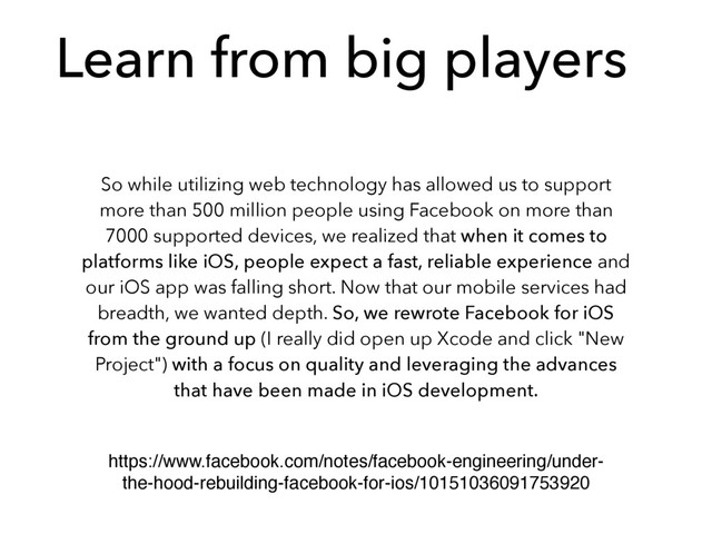 Learn from big players
So while utilizing web technology has allowed us to support
more than 500 million people using Facebook on more than
7000 supported devices, we realized that when it comes to
platforms like iOS, people expect a fast, reliable experience and
our iOS app was falling short. Now that our mobile services had
breadth, we wanted depth. So, we rewrote Facebook for iOS
from the ground up (I really did open up Xcode and click "New
Project") with a focus on quality and leveraging the advances
that have been made in iOS development.
https://www.facebook.com/notes/facebook-engineering/under-
the-hood-rebuilding-facebook-for-ios/10151036091753920
