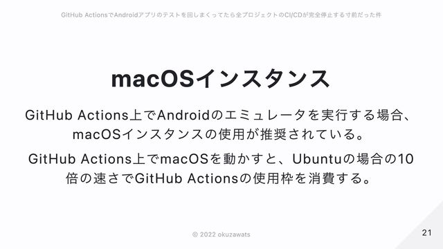 macOSインスタンス
GitHub Actions上でAndroidのエミュレータを実行する場合、macOSインスタンスの使用が推奨されている。
GitHub Actions上でmacOSを動かすと、Ubuntuの場合の10倍の速さでGitHub Actionsの使用枠を消費する。
