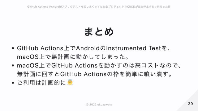 まとめ
GitHub Actions上でAndroidのInstrumented Testを、
macOS上で無計画に動かしてしまった。
macOS上でGitHub Actionsを動かすのは高コストなので、無計画に回すとGitHub Actionsの枠を簡単に喰い潰す。
ご利用は計画的に
