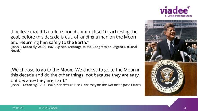 4
29.09.23 © 2023 viadee
„We choose to go to the Moon...We choose to go to the Moon in
this decade and do the other things, not because they are easy,
but because they are hard.“
(John F. Kennedy, 12.09.1962, Address at Rice University on the Nation's Space Effort)
„I believe that this nation should commit itself to achieving the
goal, before this decade is out, of landing a man on the Moon
and returning him safely to the Earth.“
(John F. Kennedy, 25.05.1961, Special Message to the Congress on Urgent National
Needs)
