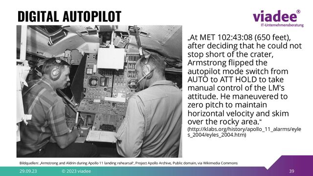 39
DIGITAL AUTOPILOT
29.09.23 © 2023 viadee
Bildquellen: „Armstrong and Aldrin during Apollo 11 landing rehearsal“, Project Apollo Archive, Public domain, via Wikimedia Commons
„At MET 102:43:08 (650 feet),
after deciding that he could not
stop short of the crater,
Armstrong flipped the
autopilot mode switch from
AUTO to ATT HOLD to take
manual control of the LM's
attitude. He maneuvered to
zero pitch to maintain
horizontal velocity and skim
over the rocky area.“
(http://klabs.org/history/apollo_11_alarms/eyle
s_2004/eyles_2004.htm)
