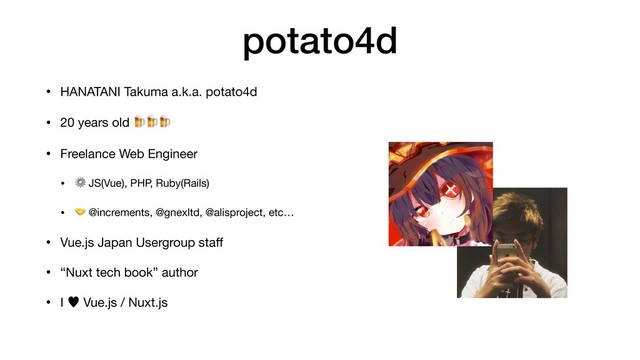 potato4d
• HANATANI Takuma a.k.a. potato4d

• 20 years old 

• Freelance Web Engineer

• ⚙ JS(Vue), PHP, Ruby(Rails)

•  @increments, @gnexltd, @alisproject, etc…

• Vue.js Japan Usergroup staﬀ

• “Nuxt tech book” author

• I — Vue.js / Nuxt.js
