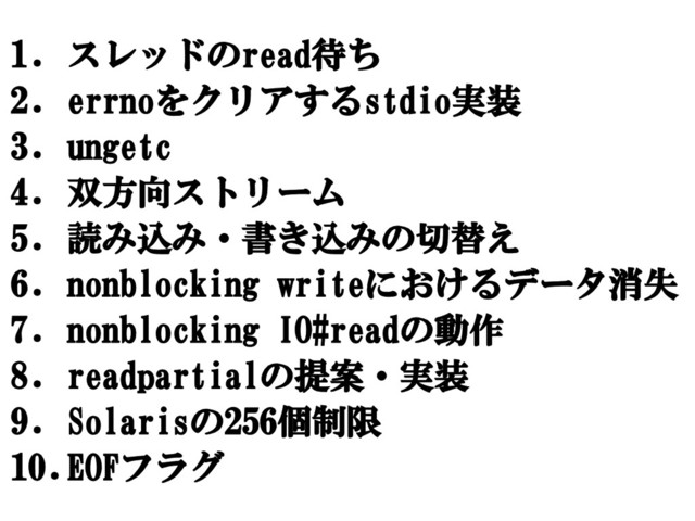 1. スレッドのread待ち
2. errnoをクリアするstdio実装
3. ungetc
4. 双方向ストリーム
5. 読み込み・書き込みの切替え
6. nonblocking writeにおけるデータ消失
7. nonblocking IO#readの動作
8. readpartialの提案・実装
9. Solarisの256個制限
10.EOFフラグ
