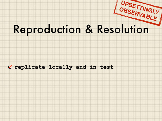 Reproduction & Resolution
replicate locally and in test
UPSETTINGLY
OBSERVABLE
