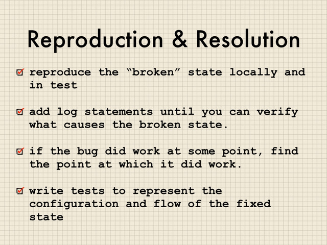 Reproduction & Resolution
reproduce the “broken” state locally and
in test
add log statements until you can verify
what causes the broken state.
if the bug did work at some point, find
the point at which it did work.
write tests to represent the
configuration and flow of the fixed
state
