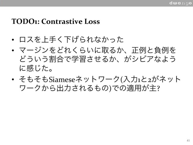 TODO1: Contrastive Loss
•  ϩεΛ্ख͘Լ͛ΒΕͳ͔ͬͨ
•  ϚʔδϯΛͲΕ͘Β͍ʹऔΔ͔ɺਖ਼ྫͱෛྫΛ
Ͳ͏͍͏ׂ߹Ͱֶशͤ͞Δ͔ɺ͕γϏΞͳΑ͏
ʹײͨ͡ɻ
•  ͦ΋ͦ΋SiameseωοτϫʔΫ(ೖྗ1ͱ2͕ωοτ
ϫʔΫ͔Βग़ྗ͞ΕΔ΋ͷ)Ͱͷద༻͕ओ?
41
