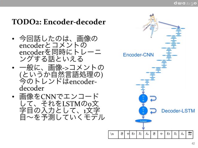 TODO2: Encoder-decoder
•  ࠓճ࿩ͨ͠ͷ͸ɺը૾ͷ
encoderͱίϝϯτͷ
encoderΛಉ࣌ʹτϨʔχ
ϯά͢Δ࿩ͱ͍͑Δ
•  Ұൠʹɺը૾->ίϝϯτͷ
(ͱ͍͏͔ࣗવݴޠॲཧͷ)
ࠓͷτϨϯυ͸encoder-
decoder
•  ը૾ΛCNNͰΤϯίʔυ
ͯ͠ɺͦΕΛLSTMͷ0จ
ࣈ໨ͷೖྗͱͯ͠ɺ1จࣈ
໨ʙΛ༧ଌ͍ͯ͘͠Ϟσϧ
42
LS
T
M
LS
T
M
Linear
\n ͖ Ό Θ ͨ Μ ͖ Ό Θ ͨ Μ 
Encoder-CNN
Decoder-LSTM
