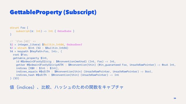 GettableProperty (Subscript)
struct Foo {
subscript(x: Int) -> Int { 0xbadbabe }
}
// `\Foo.[42]` =>
%2 = integer_literal $Builtin.Int64, 0xdeadbeef
%3 = struct $Int (%2 : $Builtin.Int64)
%4 = keypath $KeyPath, (
root $Foo;
gettable_property $Int,
id @$s4main3FooVyS2icig : $@convention(method) (Int, Foo) -> Int,
getter @$s4main3FooVyS2icipACTK : $@convention(thin) (@in_guaranteed Foo, UnsafeRawPointer) -> @out Int,
indices [%$0 : $Int : $Int],
indices_equals @$sSiTH : $@convention(thin) (UnsafeRawPointer, UnsafeRawPointer) -> Bool,
indices_hash @$sSiTh : $@convention(thin) (UnsafeRawPointer) -> Int
) (%3)
஋ʢindicesʣɺൺֱɺϋογϡͷͨΊͷؔ਺ΛΩϟϓνϟ
23
