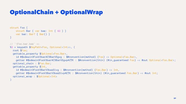 OptionalChain + OptionalWrap
struct Foo {
struct Bar { var baz: Int { 42 } }
var bar: Bar? { Bar() }
}
// `\Foo.bar.baz` =>
%2 = keypath $KeyPath>, (
root $Foo;
gettable_property $Optional,
id @$s4main3FooV3barAC3BarVSgvg : $@convention(method) (Foo) -> Optional,
getter @$s4main3FooV3barAC3BarVSgvpACTK : $@convention(thin) (@in_guaranteed Foo) -> @out Optional;
optional_chain : $Foo.Bar;
gettable_property $Int,
id @$s4main3FooV3BarV3bazSivg : $@convention(method) (Foo.Bar) -> Int,
getter @$s4main3FooV3BarV3bazSivpAETK : $@convention(thin) (@in_guaranteed Foo.Bar) -> @out Int;
optional_wrap : $Optional
)
27
