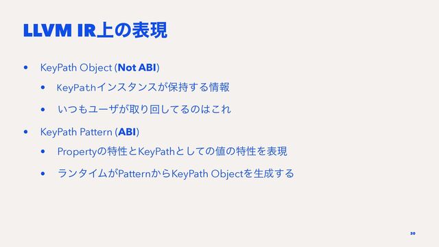 LLVM IR্ͷදݱ
• KeyPath Object (Not ABI)
• KeyPathΠϯελϯε͕อ࣋͢Δ৘ใ
• ͍ͭ΋Ϣʔβ͕औΓճͯ͠Δͷ͸͜Ε
• KeyPath Pattern (ABI)
• PropertyͷಛੑͱKeyPathͱͯ͠ͷ஋ͷಛੑΛදݱ
• ϥϯλΠϜ͕Pattern͔ΒKeyPath ObjectΛੜ੒͢Δ
30
