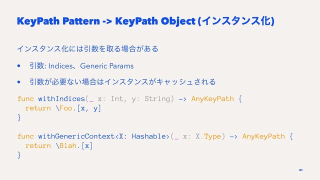 KeyPath Pattern -> KeyPath Object (ΠϯελϯεԽ)
ΠϯελϯεԽʹ͸Ҿ਺ΛऔΔ৔߹͕͋Δ
• Ҿ਺: IndicesɺGeneric Params
• Ҿ਺͕ඞཁͳ͍৔߹͸Πϯελϯε͕Ωϟογϡ͞ΕΔ
func withIndices(_ x: Int, y: String) -> AnyKeyPath {
return \Foo.[x, y]
}
func withGenericContext(_ x: X.Type) -> AnyKeyPath {
return \Blah.[x]
}
31
