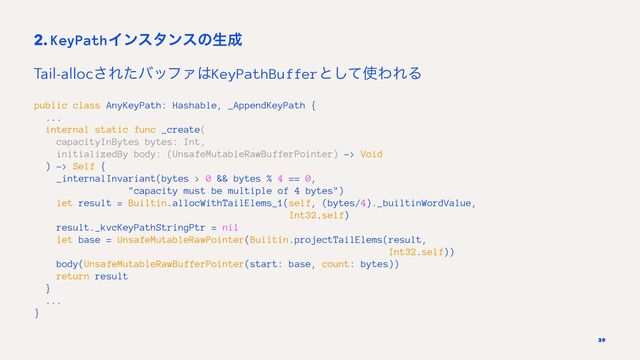 2. KeyPathΠϯελϯεͷੜ੒
Tail-alloc͞ΕͨόοϑΝ͸KeyPathBufferͱͯ͠࢖ΘΕΔ
public class AnyKeyPath: Hashable, _AppendKeyPath {
...
internal static func _create(
capacityInBytes bytes: Int,
initializedBy body: (UnsafeMutableRawBufferPointer) -> Void
) -> Self {
_internalInvariant(bytes > 0 && bytes % 4 == 0,
"capacity must be multiple of 4 bytes")
let result = Builtin.allocWithTailElems_1(self, (bytes/4)._builtinWordValue,
Int32.self)
result._kvcKeyPathStringPtr = nil
let base = UnsafeMutableRawPointer(Builtin.projectTailElems(result,
Int32.self))
body(UnsafeMutableRawBufferPointer(start: base, count: bytes))
return result
}
...
}
39
