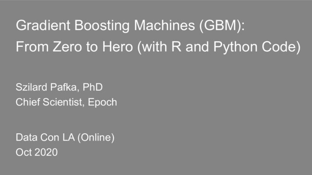 Gradient Boosting Machines (GBM):
From Zero to Hero (with R and Python Code)
Szilard Pafka, PhD
Chief Scientist, Epoch
Data Con LA (Online)
Oct 2020
