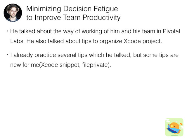 Minimizing Decision Fatigue
to Improve Team Productivity
ɾHe talked about the way of working of him and his team in Pivotal
ɹLabs. He also talked about tips to organize Xcode project.
ɾI already practice several tips which he talked, but some tips are
ɹnew for me(Xcode snippet, ﬁleprivate).
