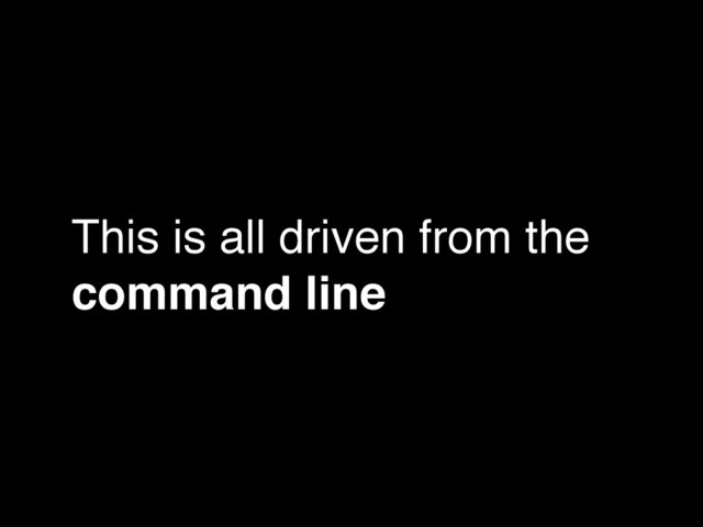 This is all driven from the
command line
