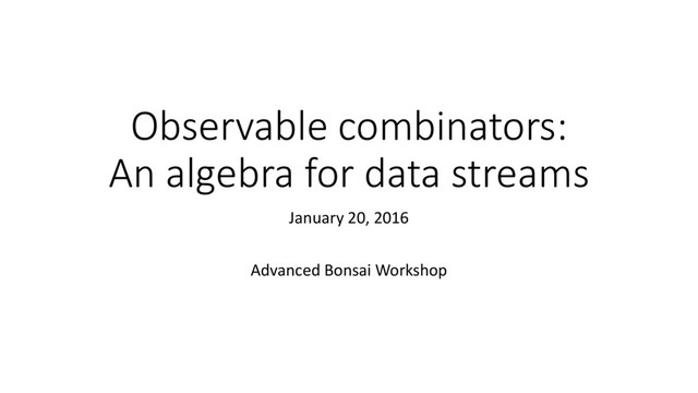 Observable combinators:
An algebra for data streams
January 20, 2016
Advanced Bonsai Workshop
