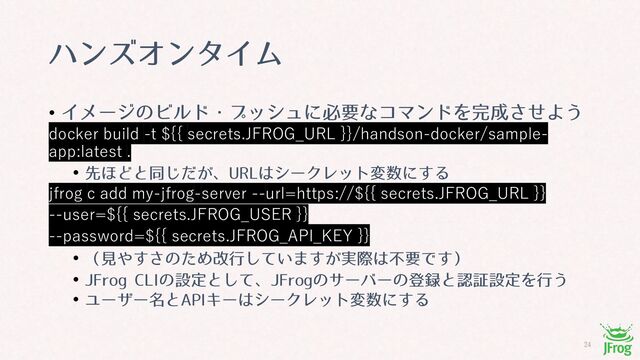 
ϋϯζΦϯλΠϜ
• ΠϝʔδͷϏϧυɾϓογϡʹඞཁͳίϚϯυΛ׬੒ͤ͞Α͏
docker build -t ${{ secrets.JFROG_URL }}/handson-docker/sample-
app:latest .
• ઌ΄Ͳͱಉ͕ͩ͡ɺ63-͸γʔΫϨοτม਺ʹ͢Δ
jfrog c add my-jfrog-server --url=https://${{ secrets.JFROG_URL }}
--user=${{ secrets.JFROG_USER }}
--password=${{ secrets.JFROG_API_KEY }}
• ʢݟ΍͢͞ͷͨΊվߦ͍ͯ͠·͕࣮͢ࡍ͸ෆཁͰ͢ʣ
• +'SPH$-*ͷઃఆͱͯ͠ɺ+'SPHͷαʔόʔͷొ࿥ͱೝূઃఆΛߦ͏
• Ϣʔβʔ໊ͱ"1*Ωʔ͸γʔΫϨοτม਺ʹ͢Δ
